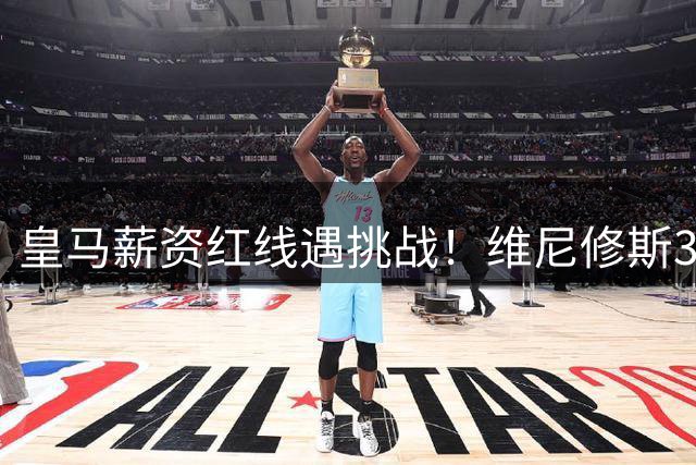 皇马薪资红线遇挑战！维尼修斯3000万欧年薪僵局背后的博弈